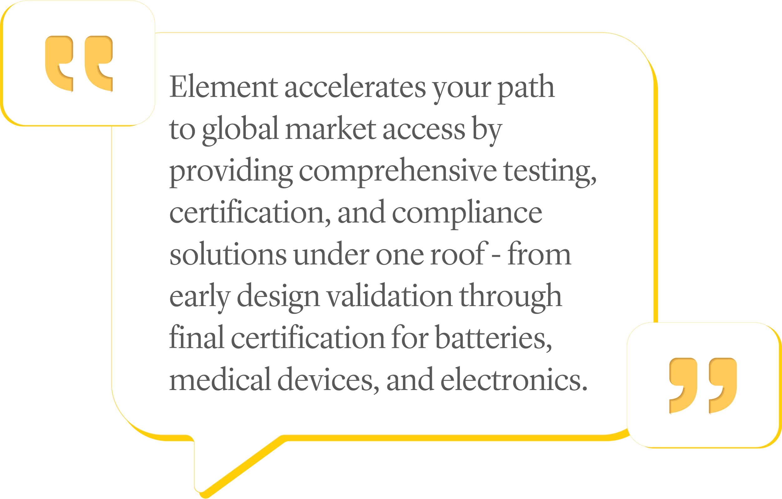 Element accelerates your path to global market access by providing comprehensive testing, certification, and compliance solutions under one roof - from early design validation through final certification for batteries, medical devices, and electronics.