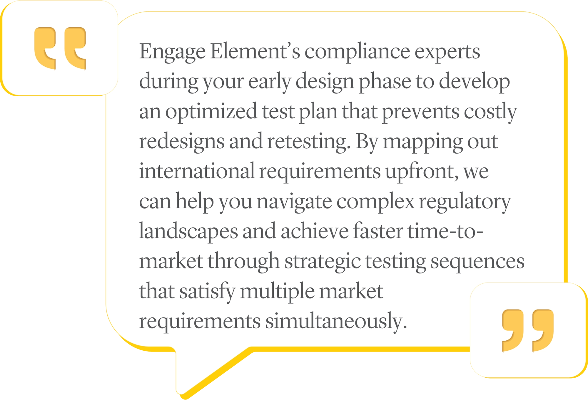 Engage Element’s compliance experts during your early design phase to develop an optimized test plan that prevents costly redesigns and retesting. By mapping out international requirements upfront, we can help you navigate complex regulatory landscapes and achieve faster time‑to-market through strategic testing sequences that satisfy multiple market requirements simultaneously.