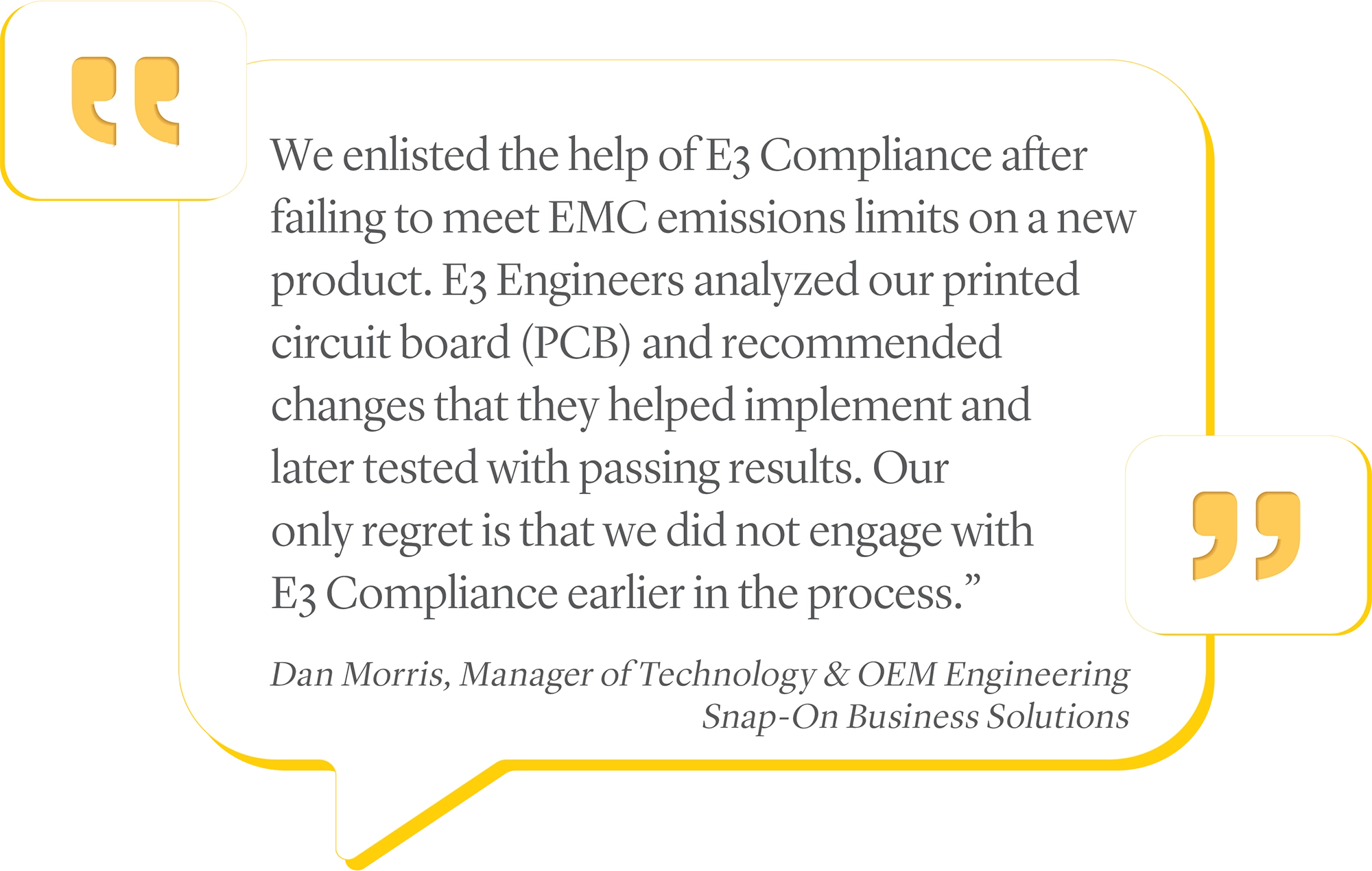 We enlisted the help of E3 Compliance after failing to meet EMC emissions limits on a new product. E3 Engineers analyzed our printed circuit board (PCB) and recommended changes that they helped implement and later tested with passing results. Our only regret is that we did not engage with E3 Compliance earlier in the process.”<br />
Dan Morris, Manager of Technology & OEM Engineering<br />
Snap-On Business Solutions